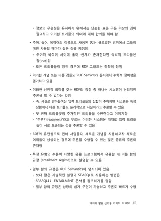 데이터 활용 신기술 가이드 1: RDF 45
- 정보의 무결성을 유지하기 위해서는 단순한 표준 구문 이상의 것이
필요하고 이러한 트리플의 의미에 대해 합의를 해야 함
• 주어, 술어, 목적어의 이름으로 사용된 IRI는 글로벌한 범위에서 그들이
매번 사용할 때마다 같은 것을 지정됨
- 주어와 목적어 사이에 술어 관계가 존재한다면 각각의 트리플은
참(true)임
- 모든 트리플들이 참인 경우에 RDF 그래프는 정확히 참임
• 이러한 개념 또는 다른 것들도 RDF Semantics 문서에서 수학적 정확성을
열거하고 있음
• 이러한 선언적 의미를 갖는 RDF의 장점 중 하나는 시스템이 논리적인
추론을 할 수 있다는 것임
- 즉, 사실로 받아들여진 입력 트리플들의 집합이 주어지면 시스템은 특정
상황에서 다른 트리플도 논리적으로 사실이라고 추론할 수 있음
- 첫 번째 트리플셋이 추가적인 트리플을 수반한다고 이야기함
- “추론기(reasoners)”라고 부르는 이러한 시스템은 때때로 입력 트리플
들이 서로 모순되는 것을 추론할 수 있음
• RDF의 유연성으로 인해 사람들이 새로운 개념을 사용하고자 새로운
어휘들이 생성되는 경우에 추론을 수행할 수 있는 많은 종류의 추론이
존재함
• 특정 유형의 추론이 다양한 응용 프로그램에서 유용할 때 이를 함의
규정 (entailment regime)으로 설명할 수 있음
• 일부 함의 규정은 RDF Semantics에 명시되어 있음
- 보다 많은 기술적인 설명과 SPARQL로 사용하는 방법은
SPARQL11- ENTAILMENT 문서를 참조하기를 권함
- 일부 함의 규정은 상당히 쉽게 구현이 가능하고 추론도 빠르게 수행
 