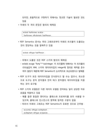 46
되지만, 효율적으로 구현하기 위해서는 정교한 기술이 필요한 것도
있음
• 아래의 두 개의 문장은 함의의 예제임
ex:bob foaf:knows ex:alice .
foaf:knows rdfs:domain foaf:Person .
• RDF Semantics 문서는 위의 그래프로부터 아래의 트리플이 도출되는
것이 정당하는 것을 말해주고 있음
ex:bob rdf:type foaf:Person .
- 위에서 도출된 것은 RDF 스키마 함의의 예제임
- ex:bob ex:age "forty"^^xsd:integer. 이 트리플에 대해서는 이 트리플의
리터널값이 XML 스키마 데이터타입의 integer에 정의된 제약을 준수
하지 않았기 때문에 RDF Semantics가 논리적으로 모순되었다고 말해줌
• RDF 도구가 모든 데이터타입을 인식한다고 할 수는 없으나, 최소한
으로 도구는 문자 문자열과 언어 태그 문자열의 데이터타입을 지원
하는 것이 요구됨
• RDF 스키마 모델링은 다른 데이터 모델링 언어와는 달리 상당한 자유
로움을 허용하고 있음
- 예를 들면 동일한 엔티티는 클래스와 프로퍼티를 모두 사용할 수
있으며, 클래스와 인스턴스의 영역에 엄격한 구분이 없음
- 따라서 아래의 그래프는 RDF Semantics가 유효한 것으로 간주함
ex:Jumbo rdf:type ex:Elephant .
ex:Elephant rdf:type ex:Species .
 