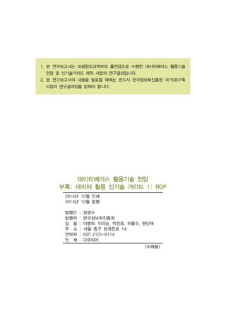 1. 본 연구보고서는 미래창조과학부의 출연금으로 수행한 데이터베이스 활용기술
전망 및 신기술가이드 제작 사업의 연구결과입니다.
2. 본 연구보고서의 내용을 발표할 때에는 반드시 한국정보화진흥원 국가DB구축
사업의 연구결과임을 밝혀야 합니다.
데이터베이스 활용기술 전망
부록: 데이터 활용 신기술 가이드 1: RDF
2014년 12월 인쇄
2014년 12월 발행
발행인 : 장광수
발행처 : 한국정보화진흥원
집 필 : 이병하, 이의순, 박진호, 허홍수, 원민재
주 소 : 서울 중구 청계천로 14
연락처 : (02) 2131-0114
인 쇄 : 다큐피아
<비매품>
 