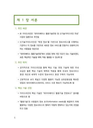 6
제 1 장 서론
1. 추진 배경
• 본 가이드라인은 “데이터베이스 활용기술전망 및 신기술가이드라인 작성”
사업의 일환으로 추진됨
• 신기술가이드라인은 “특정 정보”를 기반으로 정보서비스를 수행하는
기관이나 이 정보를 기반으로 새로운 정보 서비스를 만들거나 응용하고자
하는 사람들을 대상으로
• “데이터베이스 활용기술전망”에서 선정된 현재 가장 이슈가 되는 기술(트렌드,
표준, 핵심적인 기술)을 채택, 적용, 활용할 수 있도록 함
2. 추진 목적
• 궁극적으로 가이드라인을 통해 핵심 기술, 유망 기술에 대한 국내
보급은 물론 핵심 기술의 채택과 적용을 통해 국내의 정보서비스
환경 개선과 세계적 수준의 정보서비스 환경 구축이 가능하며
• 근본적으로 보다 폭넓고 다양한 활용이 가능한 상호운용성을 확보한
양질의 데이터베이스(데이터), 서비스 수준 확보가 가능하도록 함
3. 핵심 기술 선정
• 가이드라인의 핵심 기술은 “데이터베이스 활용기술 전망보고” 결과를
바탕으로 함
• “활용기술”은 사람들이 정보 요구(information needs)를 해결하기 위해
활용하는 다양한 정보서비스의 형태가 어떻게 변화하고 있는가에 초점을
두고 있음
 