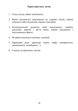 19
Характеристика загону
1. Склад загону, вікові особливості.
2. Рівень вихованості (відношення до старших людей, вміння
поводити себе в колективі, навики поведінки).
3. Інтелектуальний розвиток дітей (начитаність, глибина
мислення, широта і об’єм знань, вміння аналізувати і
узагальнювати факти).
4. По рівню активності (активні, пасивні).
5. Характерні риси характеру (чуйні, добрі, самокритичні,
самовпевнені, зазнайкуваті…).
6. Схильні до шкідливих звичок.
 