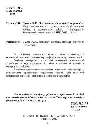 2
УДК 371.217.3
ББК 74.200.8
П 23
Пелех О.П., Пужик Н.К., Т.А.Карпук. Сплануй літо розмаїто.
Щоденник-посібник з досвіду організації виховної
роботи в оздоровчому таборі. – Володимир-
Волинський: видавництво ВВПК, 2013. - 88 с.
Рецензенти: Гавда Н.М., методист коледжу, викладач-методист
педагогіки
У посібнику визначено вимоги щодо планування і
організації активного відпочинку та фізичного загартування дітей.
Уміщені матеріали та подані методичні рекомендації
апробовані в ході підготовки і роботи студентських загонів в
оздоровчих таборах.
Посібник адресується студентам, педагогам-організаторам,
вихователям, працівникам оздоровчих таборів, усім тим, хто
організовує активний відпочинок в оздоровчих таборах.
Рекомендовано до друку рішенням предметної комісії
викладачів шкільної педагогіки, психології та окремих методик
(протокол № 4 від 11.03.2013.р. )
УДК 371.217.3
ББК 74.200.8
П 23
© Пелех О.П., Пужик Н.К., Т.А.Карпук, 2013
© ВВПК, 2013
 
