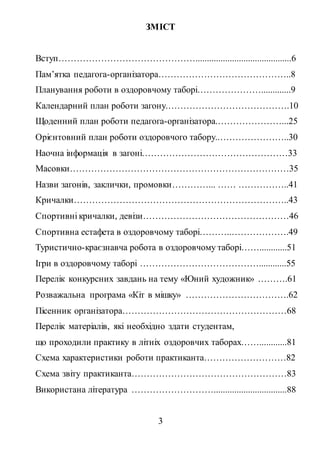 3
ЗМІСТ
Вступ………………………………………..........................................6
Пам’ятка педагога-організатора……………………………………..8
Планування роботи в оздоровчому таборі………………….............9
Календарний план роботи загону.………………………………….10
Щоденний план роботи педагога-організатора.…………………...25
Орієнтовний план роботи оздоровчого табору..…………………..30
Наочна інформація в загоні…………………………………………33
Масовки………………………………………………………………35
Назви загонів, заклички, промовки…………... …… ……………..41
Кричалки……………………………………………………………..43
Спортивні кричалки, девізи…………………………………………46
Спортивна естафета в оздоровчому таборі………..……………….49
Туристично-краєзнавча робота в оздоровчому таборі……............51
Ігри в оздоровчому таборі …………………………………............55
Перелік конкурсних завдань на тему «Юний художник» ……….61
Розважальна програма «Кіт в мішку» …………………………….62
Пісенник організатора………………………………………………68
Перелік матеріалів, які необхідно здати студентам,
що проходили практику в літніх оздоровчих таборах……............81
Схема характеристики роботи практиканта………………………82
Схема звіту практиканта……………………………………………83
Використана література ………………………................................88
 