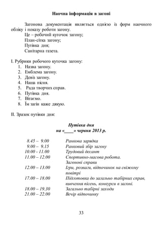 33
Наочна інформація в загоні
Загонова документація являється однією із форм наочного
обліку і показу роботи загону.
Це – робочий куточок загону;
План-сітка загону;
Путівка дня;
Санітарна газета.
I. Рубрики робочого куточка загону:
1. Назва загону.
2. Емблема загону.
3. Девіз загону.
4. Наша пісня.
5. Рада творчих справ.
6. Путівка дня.
7. Вітаємо.
8. Їм загін каже дякую.
II. Зразок путівки дня:
Путівка дня
на «____» червня 2013 р.
8.45 – 9.00 Ранкова зарядка
9.00 – 9.15 Ранковий збір загону
10.00 - 11.00 Трудовий десант
11.00 – 12.00 Спортивно-масова робота.
Загонові справи
12.00 – 13.00 Ігри, розваги, відпочинок на свіжому
повітрі
17.00 – 18.00 Підготовка до загально табірних справ,
вивчення пісень, конкурси в загоні.
18.00 – 19.30 Загально табірні заходи
21.00 – 22.00 Вечір відпочинку
 