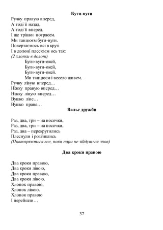 37
Буги-вуги
Ручку правую вперед,
А тоді її назад,
А тоді її вперед.
І ще трішки потрясем.
Ми танцюєм буги-вуги.
Повертаємось всі в крузі
І в долоні плескаєм ось так:
(2 хлопки в долоні)
Буги-вуги-окей,
Буги-вуги-окей,
Буги-вуги-окей.
Ми танцюєм і весело живем.
Ручку лівую вперед…
Ніжку правую вперед…
Ніжку лівую вперед…
Вушко ліве…
Вушко праве…
Вальс дружби
Раз, два, три – на носочки,
Раз, два, три – на носочки,
Раз, два – перекрутились
Плеснули і розійшлись
(Повторюється все, поки пари не зійдуться знов)
Два кроки правою
Два кроки правою,
Два кроки лівою,
Два кроки правою,
Два кроки лівою.
Хлопок правою,
Хлопок лівою.
Хлопок правою
І перейшли…
 