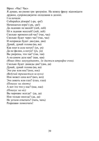 39
Вірно: «Час! Час»
Я думаю, ви умови гри зрозуміли. На кожну фразу відповідати
дружно, супроводжуючи оплесками в долоні.
І та почали:
Собирайся дітвора! (-ра, -ра!)
Начинается игра! (-ра, -ра!)
Да ладошек не жалей! (лей, лей)
Ей в ладоши веселей! (лей, лей)
Сколько времени сей час? (час, час)
Сколько будет через час? (час, час)
И неправда: будет два (два, два)
Думай, думай голова (ва, ва)
Как поет в селе петух? (ух, ух)
Да не филин, а петух? (ух, ух)
Вы уверены, что так? (так, так)
А на самом деле как? (как, как)
(Якшо діти закукурікають, їм дається штрафне очко).
Сколько будет дважды два? (два, да)
Думай, думай голова (ва, ва)
Это ухо или нос? (нос, нос)
(Ведучий тримається за вухо)
Или может сена воз? (воз, воз)
Это локоть или глаз? (глаз, глаз)
(Показує на лікоть)
А вот это что у нас? (нас, нас)
(Показує на ніс)
Вы хорошие всегда? (да, да)
Или только иногда? (да, да)
Не устали отвечать? (чать, чать)
Разрешаю помолчать!
 
