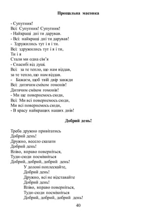 40
Прощальна масовка
- Супутник!
Всі: Супутник! Супутник!
- Найкращі дні ти дарував.
- Всі: найкращі дні ти дарував!
- Здружились тут і я і ти.
Всі: здружились тут і я і ти,
Ти і я
Стали ми одна сім’я
- Спасибі від душі.
Всі: за те тепло, що нам віддав,
за те тепло, що нам віддав.
- Бажаєм, щоб твій двір завжди
Всі: дитячим сміхом гомонів!
Дитячим сміхом гомонів!
- Ми ще повернемось сюди,
Всі: Ми всі повернемось сюди,
Ми всі повернемось сюди,
- В красу найкращих наших днів!
Добрий день!
Треба дружно привітатись
Добрий день!
Дружно, весело сказати
Добрий день!
Вліво, вправо поверніться,
Туди-сюди посміхніться
Добрий, добрий, добрий день!
У долоні поплескайте,
Добрий день!
Дружно, всі не відставайте
Добрий день!
Вліво, вправо поверніться,
Туди-сюди посміхніться
Добрий, добрий, добрий день!
 