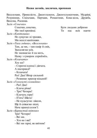 41
Назви загонів, заклички, промовки
Весельчаки, Приколісти, Джентльмени, Джентельменчики, Мудріші,
Розумники, Смільчаки, Перчаки, Романтики, Кока-кола, Дружба,
Веселка, Росинка.
Загін «Сонечко»
Сонечко, сонечко,
Ми твої промінці.
Бути людьми добрими
Ти нас всіх навчи
Загін «Капітошки»
Не сумуємо ні трошки,
Ми веселі капітошки.
Загін «Тиха година», «Весельчаки»
Там, де ми, - там гамір й сміх,
Звеселяємо усіх.
Не змовкаємо й на мить,
Назву з гумором сприйміть.
Загін «Козачата»
Хто ви?
- Спритні хлопці і дівчата.
А насправді?
- Козачата!
Раз! Два! Вітер сильний
- Розвиває прапор вільний!
Загін «Голосисті соловейки»
- Раз! Два!
- Кличе річка!
- Три! Чотири!
- Кличуть гори!
- П’ять! Шість!
- Не нудьгуємо ніколи,
Ще й співаємо пісні,
Наче вранці солов’ї.
Загін «Барвистий квітник»
Три! Чотири!
- Всі ми.
- Хто ви і які?
- Всі ми гарні, як квітник!
 