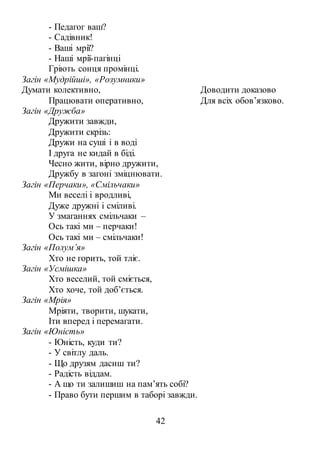 42
- Педагог ваш?
- Садівник!
- Ваші мрії?
- Наші мрії-пагінці
Гріють сонця промінці.
Загін «Мудрійші», «Розумники»
Думати колективно,
Працювати оперативно,
Доводити доказово
Для всіх обов’язково.
Загін «Дружба»
Дружити завжди,
Дружити скрізь:
Дружи на суші і в воді
І друга не кидай в біді.
Чесно жити, вірно дружити,
Дружбу в загоні зміцнювати.
Загін «Перчаки», «Смільчаки»
Ми веселі і вродливі,
Дуже дружні і сміливі.
У змаганнях смільчаки –
Ось такі ми – перчаки!
Ось такі ми – смільчаки!
Загін «Полум’я»
Хто не горить, той тліє.
Загін «Усмішка»
Хто веселий, той сміється,
Хто хоче, той доб’ється.
Загін «Мрія»
Мріяти, творити, шукати,
Іти вперед і перемагати.
Загін «Юність»
- Юність, куди ти?
- У світлу даль.
- Що друзям дасиш ти?
- Радість віддам.
- А що ти залишиш на пам’ять собі?
- Право бути першим в таборі завжди.
 