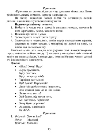 43
Кричалки
«Кричалки та римовані девізи – це дихальна гімнастика. Вони
розвивають легені, знімають нервове напруження.
Це метод виведення зайвої енергії та негативних емоцій
дитини, накопичених у повсякденному житті.
Педагог-організатор повинен:
1. Вибрати із числа учнів когось із сильним голосом, вивчити із
ним «кричалки», девізи, захопити ними.
2. Вивчити кричалки з усіма.
3. Застосовувати не всі тексти одразу.
4. Застосовувати «кричалки», девізи перед проведенням зарядки,
дискотек та інших заходів, у мандрівці, по дорозі на пляж, на
пляжі, під час відпочинку.
Римовані девізи діти можуть придумувати самі і використовувати
перед початком любого заходу. Ці вислови у вигляді плакатів повинні
висіти на видних місцях, їх кожен день повинні бачити, читати дитячі
очі і повторювати дитячі уста.
Девізи:
 «Вірю! Хочу! Буду!
 «Буду трудитись,
Буду сміятись,
Буду попереду всіх!»
 Терпіння дає уміння!
 Вір! Бажай! Перемагай!
 Лиш той здобуде славу і перемогу,
Хто кожний день іде за них на бій.
 Якщо не я, то хто!
 Хай болять від втоми ноги,
Ми доб’ємось перемоги!
 Хочу бути здоровим!
 Алкоголь, наркоманія –
Це ЖАХ!
Кричалки
1. Ведучий: Хто ви і які?
Діти: Молодці!
Ведучий: Молодці?
 