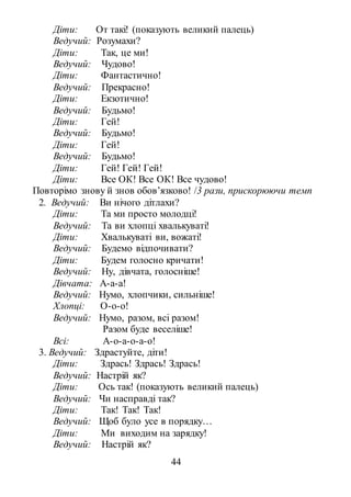44
Діти: От такі! (показують великий палець)
Ведучий: Розумахи?
Діти: Так, це ми!
Ведучий: Чудово!
Діти: Фантастично!
Ведучий: Прекрасно!
Діти: Екзотично!
Ведучий: Будьмо!
Діти: Гей!
Ведучий: Будьмо!
Діти: Гей!
Ведучий: Будьмо!
Діти: Гей! Гей! Гей!
Діти: Все ОК! Все ОК! Все чудово!
Повторімо знову й знов обов’язково! /3 рази, прискорюючи темп
2. Ведучий: Ви нічого дітлахи?
Діти: Та ми просто молодці!
Ведучий: Та ви хлопці хвалькуваті!
Діти: Хвалькуваті ви, вожаті!
Ведучий: Будемо відпочивати?
Діти: Будем голосно кричати!
Ведучий: Ну, дівчата, голосніше!
Дівчата: А-а-а!
Ведучий: Нумо, хлопчики, сильніше!
Хлопці: О-о-о!
Ведучий: Нумо, разом, всі разом!
Разом буде веселіше!
Всі: А-о-а-о-а-о!
3. Ведучий: Здрастуйте, діти!
Діти: Здрась! Здрась! Здрась!
Ведучий: Настрій як?
Діти: Ось так! (показують великий палець)
Ведучий: Чи насправді так?
Діти: Так! Так! Так!
Ведучий: Щоб було усе в порядку…
Діти: Ми виходим на зарядку!
Ведучий: Настрій як?
 