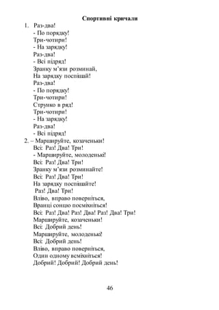 46
Спортивні кричали
1. Раз-два!
- По порядку!
Три-чотири!
- На зарядку!
Раз-два!
- Всі підряд!
Зранку м’язи розминай,
На зарядку поспішай!
Раз-два!
- По порядку!
Три-чотири!
Струнко в ряд!
Три-чотири!
- На зарядку!
Раз-два!
- Всі підряд!
2. – Маршируйте, козаченьки!
Всі: Раз! Два! Три!
- Маршируйте, молоденькі!
Всі: Раз! Два! Три!
Зранку м’язи розминайте!
Всі: Раз! Два! Три!
На зарядку поспішайте!
Раз! Два! Три!
Вліво, вправо поверніться,
Вранці сонцю посміхніться!
Всі: Раз! Два! Раз! Два! Раз! Два! Три!
Маршируйте, козаченьки!
Всі: Добрий день!
Маршируйте, молоденькі!
Всі: Добрий день!
Вліво, вправо поверніться,
Один одному всміхніться!
Добрий! Добрий! Добрий день!
 