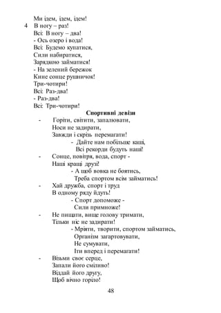 48
Ми ідем, ідем, ідем!
4 В ногу – раз!
Всі: В ногу – два!
- Ось озеро і вода!
Всі: Будемо купатися,
Сили набиратися,
Зарядкою займатися!
- На зелений бережок
Кине сонце рушничок!
Три-чотири!
Всі: Раз-два!
- Раз-два!
Всі: Три-чотири!
Спортивні девізи
- Горіти, світити, запалювати,
Носи не задирати,
Завжди і скрізь перемагати!
- Дайте нам побільше каші,
Всі рекорди будуть наші!
- Сонце, повітря, вода, спорт -
Наші кращі друзі!
- А щоб вовка не боятись,
Треба спортом всім займатись!
- Хай дружба, спорт і труд
В одному ряду йдуть!
- Спорт допоможе -
Сили примноже!
- Не пищати, вище голову тримати,
Тільки ніс не задирати!
- Мріяти, творити, спортом займатись,
Організм загартовувати,
Не сумувати,
Іти вперед і перемагати!
- Візьми своє серце,
Запали його сміливо!
Віддай його другу,
Щоб вічно горіло!
 
