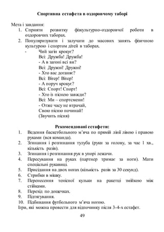 49
Спортивна естафета в оздоровчому таборі
Мета і завдання:
1. Сприяти розвитку фізкультурно-оздоровчої роботи в
оздоровчих таборах.
2. Популяризувати і залучати до масових занять фізичною
культурою і спортом дітей в таборах.
- Чий загін крокує?
Всі: Дружба! Дружба!
- А в загоні всі ви?
Всі: Дружні! Дружні!
- Хто вас доганяє?
Всі: Вітер! Вітер!
- А поруч крокує?
Всі: Спорт! Спорт!
- Хто із піснею завжди?
Всі: Ми – спортсмени!
- Отже часу не втрачай,
Свою пісню починай!
(Звучить пісня)
Рекомендовані естафети:
1. Ведення баскетбольного м’яча по прямій лінії лівою і правою
руками (вся команда).
2. Згинання і розгинання тулуба (руки за голову, за час 1 хв.,
кількість разів).
3. Згинання і розгинання рук в упорі лежачи.
4. Пересування на руках (партнер тримає за ноги). Мати
спеціальні рукавиці.
5. Присідання на двох ногах (кількість разів за 30 секунд).
6. Стрибки в мішку.
7. Перенесення тенісної кульки на ракетці змійкою між
стійками.
8. Перехід по дощечках.
9. Підтягування.
10. Підбивання футбольного м’яча ногою.
Ігри, які можна провести для відпочинку після 3-4-х естафет.
 