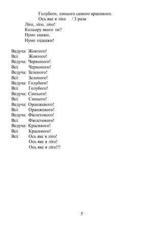 5
Голубого, синього самого красивого.
Ось яке я літо / 3 рази
Літо, літо, літо!
Кольору якого ти?
Нумо скажи,
Нумо підкажи!
Ведуча: Жовтого!
Всі: Жовтого!
Ведуча: Червоного!
Всі: Червоного!
Ведуча: Зеленого!
Всі: Зеленого!
Ведуча: Голубого!
Всі: Голубого!
Ведуча: Синього!
Всі: Синього!
Ведуча: Оранжевого!
Всі: Оранжевого!
Ведуча: Фіолетового!
Всі: Фіолетового!
Ведуча: Красивого!
Всі: Красивого!
Всі: Ось яке я літо!
Ось яке я літо!
Ось яке я літо!!!
 
