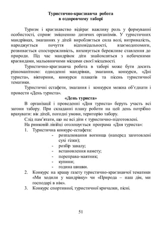 51
Туристично-краєзнавча робота
в оздоровчому таборі
Туризм і краєзнавство відіграє важливу роль у формуванні
особистості, сприяє зміцненню дитячих організмів. У туристичних
мандрівках, змаганнях у дітей виробляється сила волі, витривалість,
народжується почуття відповідальності, взаємодопомоги,
розвивається спостережливість, виховується бережливе ставлення до
природи. Під час мандрівок діти знайомляться з небаченими
краєвидами, мальовничими місцями своєї місцевості.
Туристично-краєзнавча робота в таборі може бути досить
різноманітною: одноденні мандрівки, змагання, конкурси, «Дні
туриста», вікторини, конкурси плакатів та пісень туристичної
тематики.
Туристичні естафети, змагання і конкурси можна об’єднати і
провести «День туриста».
«День туриста»
В організації і проведенні «Дня туриста» беруть участь всі
загони табору. При складанні плану роботи на цей день потрібно
врахувати: вік дітей, погодні умови, територію табору.
Слід пам’ятати, що не всі діти є туристично-підготовлені.
На ринковій лінійці оголошується програма «Дня туриста»:
1. Туристична конкурс-естафета:
- розпалювання вогнища (наперед заготовлені
сухі гілки);
- розбір завалу;
- встановлення намету;
- переправа-маятник;
- купини;
- година шишки.
2. Конкурс на кращу газету туристично-краєзнавчої тематики
«Ми ходили у мандрівку» чи «Природа – наш дім, ми
господарі в нім».
3. Конкурс спортивної, туристичної кричалки, пісні.
 