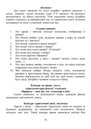 53
«Купини»
Для цього завдання на землі потрібно зробити «купини» з
цегли, дощечок, гумові килимки тощо (7-9 «купин»). Ці предмети
розставляють на різних відстанях. Усім учасникам загону потрібно
перейти «купини» за найкоротший час, не торкаючись землі. За кожне
доторкання до землі з учасників знімається бал.
«Година шишки»
1. Хто краще і швидше викладе ведмедика, (чебурашку) із
шишок?
2. Хто більше набере очок, кидаючи шишки у відро на певній
відстані за 1 хвилину?
3. Хто більше перенесе в руках шишок?
4. Хто вгадає число шишок у мішку?
5. Хто назве вагу одної шишки? 10 шишок?
6. Хто назве вагу шишок в мішку?
7. Хто назве картини Шишкіна?
8. Хто назве рослини, у яких є шишки? (ялина, сосна, кедр,
хміль…)
9. Хто далі докине шишку, попадаючи в ціль, на певну відстань
(нараховується певна кількість балів).
10. Чия команда набере більшу кількість очок, попадаючи
шишкою в трьохлітрову банку. До шишки прив’язують нитку.
Ниткою обв’язуються по лінії талії так, щоб нитка з шишкою
була ззаду. Потрібно шишкою попасти в банку.
Конкурс на кращу газету
туристично-краєзнавчої тематики
«Природа – наш дім, ми - господарі в нім»
Газети оцінюють за актуальністю назви, художнім рівнем
виконання, змістовністю тексту.
Конкурс туристичної пісні, заклички
Туризм і пісня – нерозлучні. Туристська пісня не складна за
будовою, розрахована на виконання всім колективом. Можуть
складати самі діти. Такий конкурс краще проводити ввечері біля
 