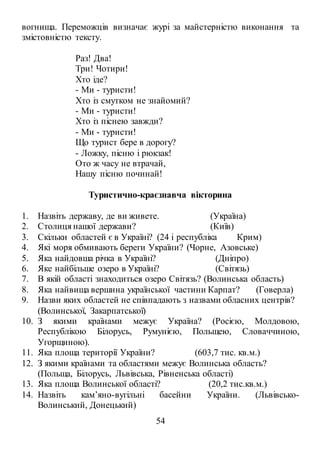 54
вогнища. Переможців визначає журі за майстерністю виконання та
змістовністю тексту.
Раз! Два!
Три! Чотири!
Хто іде?
- Ми - туристи!
Хто із смутком не знайомий?
- Ми - туристи!
Хто із піснею завжди?
- Ми - туристи!
Що турист бере в дорогу?
- Ложку, пісню і рюкзак!
Ото ж часу не втрачай,
Нашу пісню починай!
Туристично-краєзнавча вікторина
1. Назвіть державу, де ви живете. (Україна)
2. Столиця нашої держави? (Київ)
3. Скільки областей є в Україні? (24 і республіка Крим)
4. Які моря обмивають береги України? (Чорне, Азовське)
5. Яка найдовша річка в Україні? (Дніпро)
6. Яке найбільше озеро в Україні? (Світязь)
7. В якій області знаходиться озеро Світязь? (Волинська область)
8. Яка найвища вершина української частини Карпат? (Говерла)
9. Назви яких областей не співпадають з назвами обласних центрів?
(Волинської, Закарпатської)
10. З якими країнами межує Україна? (Росією, Молдовою,
Республікою Білорусь, Румунією, Польщею, Словаччиною,
Угорщиною).
11. Яка площа території України? (603,7 тис. кв.м.)
12. З якими країнами та областями межує Волинська область?
(Польща, Білорусь, Львівська, Рівненська області)
13. Яка площа Волинської області? (20,2 тис.кв.м.)
14. Назвіть кам’яно-вугільні басейни України. (Львівсько-
Волинський, Донецький)
 