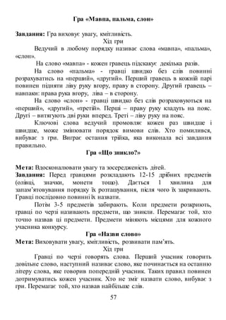 57
Гра «Мавпа, пальма, слон»
Завдання: Гра виховує увагу, кмітливість.
Хід гри
Ведучий в любому порядку називає слова «мавпа», «пальма»,
«слон».
На слово «мавпа» - кожен гравець підскакує декілька разів.
На слово «пальма» - гравці швидко без слів повинні
розрахуватись на «перший», «другий». Перший гравець в кожній парі
повинен підняти ліву руку вгору, праву в сторону. Другий гравець –
навпаки: права рука вгору, ліва – в сторону.
На слово «слон» - гравці швидко без слів розраховуються на
«перший», «другий», «третій». Перші – праву руку кладуть на пояс.
Другі – витягують дві руки вперед. Треті – ліву руку на пояс.
Ключові слова ведучий промовляє кожен раз швидше і
швидше, може змінювати порядок вимови слів. Хто помилився,
вибуває з гри. Виграє остання трійка, яка виконала всі завдання
правильно.
Гра «Що зникло?»
Мета: Вдосконалювати увагу та зосередженість дітей.
Завдання: Перед гравцями розкладають 12-15 дрібних предметів
(олівці, значки, монети тощо). Дається 1 хвилина для
запам’ятовування порядку їх розташування, після чого їх закривають.
Гравці послідовно повинні їх назвати.
Потім 3-5 предметів забирають. Коли предмети розкриють,
гравці по черзі називають предмети, що зникли. Перемагає той, хто
точно назвав ці предмети. Предмети міняють місцями для кожного
учасника конкурсу.
Гра «Назви слово»
Мета: Виховувати увагу, кмітливість, розвивати пам’ять.
Хід гри
Гравці по черзі говорять слова. Перший учасник говорить
довільне слово, наступний називає слово, яке починається на останню
літеру слова, яке говорив попередній учасник. Таких правил повинен
дотримуватись кожен учасник. Хто не зміг назвати слово, вибуває з
гри. Перемагає той, хто назвав найбільше слів.
 