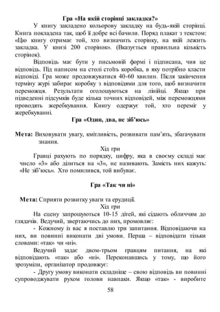 58
Гра «На якій сторінці закладка?»
У книгу закладено кольорову закладку на будь-якій сторінці.
Книга покладена так, щоб її добре всі бачили. Поряд плакат з текстом:
«Цю книгу отримає той, хто визначить сторінку, на якій лежить
закладка. У книзі 200 сторінок». (Вказується правильна кількість
сторінок).
Відповідь має бути у письмовій формі і підписана, чия це
відповідь. Під написом на столі стоїть коробка, в яку потрібно класти
відповіді. Гра може продовжуватися 40-60 хвилин. Після закінчення
терміну журі забирає коробку з відповідями для того, щоб визначити
переможця. Результати оголошуються на лінійці. Якщо при
підведенні підсумків буде кілька точних відповідей, між переможцями
проводять жеребкування. Книгу одержує той, хто переміг у
жеребкуванні.
Гра «Один, два, не зіб’юсь»
Мета: Виховувати увагу, кмітливість, розвивати пам’ять, збагачувати
знання.
Хід гри
Гравці рахують по порядку, цифру, яка в своєму складі має
число «3» або ділиться на «3», не називають. Замість них кажуть:
«Не зіб’юсь». Хто помилився, той вибуває.
Гра «Так чи ні»
Мета: Сприяти розвитку уваги та ерудиції.
Хід гри
На сцену запрошуються 10-15 дітей, які сідають обличчям до
глядачів. Ведучий, звертаючись до них, промовляє:
- Кожному із вас я поставлю три запитання. Відповідаючи на
них, ви повинні виконати дві умови. Перша – відповідати тільки
словами: «так» чи «ні».
Ведучий задає двом-трьом гравцям питання, на які
відповідають «так» або «ні». Переконавшись у тому, що його
зрозуміли, організатор продовжує:
- Другу умову виконати складніше – свою відповідь ви повинні
супроводжувати рухом голови навпаки. Якщо «так» - виробите
 