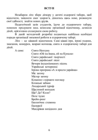 6
ВСТУП
Незабаром літо збере дітвору у дитячі оздоровчі табори, щоб
відпочити, зміцнити своє здоров’я, дізнатись щось нове, розвинути
свої здібності, знайти нових друзів.
Педагогічний загін студентів, їдучи до оздоровчого табору,
повинен продумати весь комплекс організації відпочинку, дозвілля
дітей, орієнтовно спланувати свою роботу.
В даній методичній розробці подаються найбільш необхідні
поради організації виховної роботи в оздоровчому таборі.
Літо – це цікавий відпочинок. Самі цікаві ігри, ігрові години,
змагання, конкурси, яскраві вогнища, свята в оздоровчому таборі для
дітей.
А саме: Свято Нептуна
Свято «Ой на Івана, ой на Купала»
Свято української творчості
Свято української пісні
Вечори інсценізованих пісень
Українські вечорниці
Ігрова програма «А я просто українка»
Міс загону
Містер загону
Кохання з першого погляду
Козацькі забави
Лицарський турнір
Щасливий випадок
Що? Де? Коли?
Поле чудес
Брейн-ринг
Екологічна стежина
Екскурсії
Мандрівки вихідного дня
 