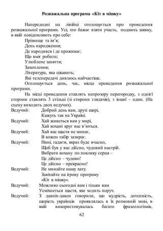 62
Розважальна програма «Кіт в мішку»
Напередодні на лінійці оголошується про проведення
розважальної програми. Усі, хто бажає взяти участь, подають заявку,
в якій повідомляють про себе:
Прізвище та ім’я;
День народження;
Де народився і де проживає;
Що вміє робити;
Улюблене заняття;
Захоплення;
Література, яка цікавить;
Які телепередачі дивлюсь найчастіше.
Оголошується день, час, місце проведення розважальної
програми.
На місці проведення ставлять непрозору перегородку, з однієї
сторони ставлять 3 стільці (зі сторони глядачів), з іншої – один. (На
сцену виходить двох ведучих).
Ведучий: Добрий день вам, друзі щирі,
Кажуть так на Україні.
Ведучий: Хай живеться вам у мирі,
Хай кохані круг вас в’ються.
Ведучий: Хай вас щастя не минає,
В кожен табір зазирає.
Ведучий: Нині, гадаєм, якраз буде вчасно,
Щоб був у вас дійсно, чудовий настрій.
Вибрати кохану по поклику серця –
Це дійсно – чудово!
Це дійсно – прекрасно!
Ведучий: Не минайте нашу хату.
Завітайте на ігрову програму
«Кіт в мішку».
Ведучий: Можливо сьогодні вам і тільки вам
Усміхнеться щастя, яке ходить поруч.
Ведучий: З давніх-давен говорили, що мудрість, дотепність,
щирість українців проявлялась в їх розмовній мові, в
якій використовувалась багато фразеологізмів,
 