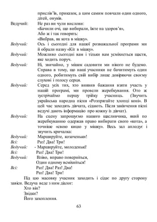 63
прислів’їв, приказок, а цим самим повчали один одного,
дітей, онуків.
Ведучий: Не раз ви чули вислови:
«Бачили очі, що вибирали, їжте на здоров’я»,
Або ж і так говорять:
«Вибрав, як кота в мішку».
Ведучий: Ось і сьогодні для нашої розважальної програми ми
й обрали назву «Кіт в мішку».
Ведучий: Можливо сьогодні вам і тільки вам усміхнеться щастя,
яке ходить поруч.
Ведучий: Ні, звичайно, у мішок садовити ми нікого не будемо.
Справа в тому, що наші учасники не бачитимуть один
одного, робитимуть свій вибір лише довіряючи своєму
слухові і голосу серця.
Ведучий: Серед усіх тих, хто виявив бажання взяти участь у
нашій програмі, ми провели жеребкування. Ото ж
зустрічаймо першу трійку учасниць. (Звучить
українська народна пісня «Розпрягайте хлопці коні». В
цей час заходять дівчата, сідають. Після закінчення пісні
ведучі дають інформацію про кожну із дівчат).
Ведучий: На сцену запрошуємо нашого щасливчика, який по
жеребкуванню одержав право вибирати свого «кота», а
точніше «свою кицю у мішку». Весь зал аплодує і
звучить кричалка:
Ведучий: Маршируйте, козаченьки!
Всі: Раз! Два! Три!
Ведучий: - Маршируйте, молоденькі!
Всі: Раз! Два! Три!
Ведучий: Вліво, вправо поверніться,
Один одному всміхніться!
Всі: Раз! Два! Раз! Два!
Раз! Два! Три!
Під цю масовку учасник заходить і сідає по другу сторону
завіси. Ведуча веде з ним діалог:
Хто він?
Звідки?
Його захоплення.
 