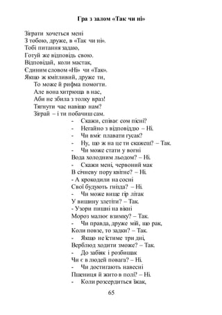 65
Гра з залом «Так чи ні»
Зіграти хочеться мені
З тобою, друже, в «Так чи ні».
Тобі питання задаю,
Готуй же відповідь свою.
Відповідай, коли мастак,
Єдиним словом «Ні» чи «Так».
Якщо ж кмітливий, друже ти,
То може й рифма помогти.
Але вона хитрюща в нас,
Аби не збила з толку враз!
Тягнути час навіщо нам?
Зіграй – і ти побачиш сам.
- Скажи, співає сом пісні?
- Негайно з відповіддю – Ні.
- Чи вміє плавати гусак?
- Ну, що ж на це ти скажеш? – Так.
- Чи може стати у вогні
Вода холодним льодом? – Ні.
- Скажи мені, червоний мак
В січневу пору квітне? – Ні.
- А крокодили на сосні
Свої будують гнізда? – Ні.
- Чи може вище гір літак
У вишину злетіти? – Так.
- Узори пишні на вікні
Мороз малює взимку? – Так.
- Чи правда, друже мій, що рак,
Коли повзе, то задки? – Так.
- Якщо не їстиме три дні,
Верблюд ходити зможе? – Так.
- До забіяк і розбишак
Чи є в людей повага? – Ні.
- Чи достигають навесні
Пшениця й жито в полі? – Ні.
- Коли розсердиться їжак,
 