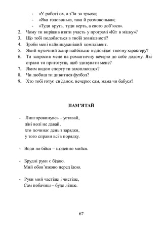 67
- «У роботі ох, а з’їм за трьох»;
- «Яка головонька, така й розмовонька»;
- «Туди круть, туди верть, а свого доб’юся».
2. Чому ти вирішив взяти участь у програмі «Кіт в мішку»?
3. Що тобі подобається в твоїй зовнішності?
4. Зроби мені найвишуканіший комплімент.
5. Який музичний жанр найбільше відповідає твоєму характеру?
6. Ти запросив мене на романтичну вечерю до себе додому. Які
страви ти приготуєш, щоб здивувати мене?
7. Яким видом спорту ти захоплюєшся?
8. Чи любиш ти дивитися футбол?
9. Хто тобі готує сніданок, вечерю: сам, мама чи бабуся?
ПАМ’ЯТАЙ
- Лиш прокинувсь – уставай,
ліні волі не давай,
хто починає день з зарядки,
у того справи всі в порядку.
- Води не бійся – щоденно мийся.
- Брудні руки є бідою.
Мий обов’язково перед їдою.
- Руки мий частіше і чистіше,
Сам побачиш – буде ліпше.
 