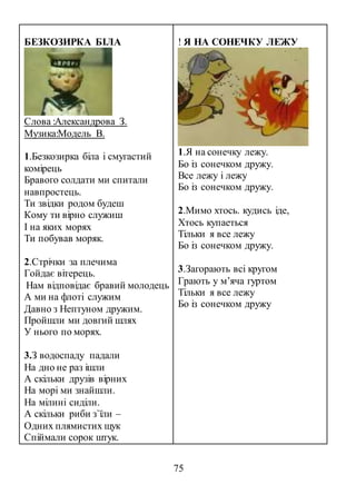 75
БЕЗКОЗИРКА БІЛА
Слова :Александрова З.
Музика:Модель В.
1.Безкозирка біла і смугастий
комірець
Бравого солдати ми спитали
навпростець.
Ти звідки родом будеш
Кому ти вірно служиш
І на яких морях
Ти побував моряк.
2.Стрічки за плечима
Гойдає вітерець.
Нам відповідає бравий молодець
А ми на флоті служим
Давно з Нептуном дружим.
Пройшли ми довгий шлях
У нього по морях.
3.З водоспаду падали
На дно не раз ішли
А скільки друзів вірних
На морі ми знайшли.
На мілині сиділи.
А скільки риби з`їли –
Одних плямистих щук
Спіймали сорок штук.
! Я НА СОНЕЧКУ ЛЕЖУ
1.Я на сонечку лежу.
Бо із сонечком дружу.
Все лежу і лежу
Бо із сонечком дружу.
2.Мимо хтось. кудись iде,
Хтось купаеться
Тільки я все лежу
Бо із сонечком дружу.
3.Загорають всi кругом
Грають у м’яча гуртом
Тільки я все лежу
Бо із сонечком дружу
 