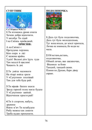 76
СУПУТНИК
Сл.Т.Карпук М.В.Гуз
1.Ти втомивсь уроки вчити
Хочеш добре відпочити.
У автобус Ти сідай
І на Світязь приїжджай.
ПРИСПІВ:
А на Світязі є
Пречудова перлина.
Біля озера в лісі
Є казкова країна.
З усієї Волині діти їдуть туди
Там веселі й щасливі
Чекають їх дні.
2.Ти умієш малювати
На гітарі вмієш грати
У «Супутник» поспішай
Там для тебе буде рай.
3.Ти віршів багато знаєш
Зроду гарний голос маєш будеш
У «Супутник» завітай.
Відпочинок просто рай!
4.Ти із спортом, мабуть,
дружиш
Взяти м’яч Ти незабудеш
Рибу можна там ловити
Треба вудки прихопити.
ПОДОЛЯНОЧКА
1.Десь тут була подоляночка,
Десь тут була молодесенька,
Тут вона впала, до землі припала,
Личка не вмивала, бо води не
мала.
2.Ой встань,встань,
подоляночко,
Обмий личко, яко шкляночко,
Візьмися за боки
Танцюй, танцюй скоки.
Плини по Дунаю, бери дівку
скраю.
 