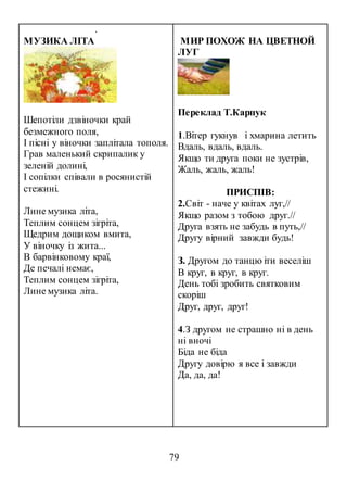 79
.
МУЗИКА ЛІТА
Шепотіли дзвіночки край
безмежного поля,
І пісні у віночки заплітала тополя.
Грав маленький скрипалик у
зеленій долині,
І сопілки співали в росянистій
стежині.
Лине музика літа,
Теплим сонцем зігріта,
Щедрим дощиком вмита,
У віночку із жита...
В барвінковому краї,
Де печалі немає,
Теплим сонцем зігріта,
Лине музика літа.
МИР ПОХОЖ НА ЦВЕТНОЙ
ЛУГ
Переклад Т.Карпук
1.Вiтер гукнув i хмарина летить
Вдаль, вдаль, вдаль.
Якщо ти друга поки не зустрiв,
Жаль, жаль, жаль!
ПРИСПІВ:
2.Свiт - наче у квiтах луг,//
Якщо разом з тобою друг.//
Друга взять не забудь в путь,//
Другу вiрний завжди будь!
З. Другом до танцю iти веселiш
В круг, в круг, в круг.
День тобi зробить святковим
скорiш
Друг, друг, друг!
4.З другом не страшно нi в день
нi вночi
Бiда не біда
Другу довiрю я все i завжди
Да, да, да!
 