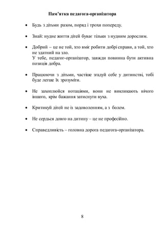 8
Пам’ятка педагога-організатора
 Будь з дітьми разом, поряд і трохи попереду.
 Знай: нудне життя дітей буває тільки з нудним дорослим.
 Добрий – це не той, хто вміє робити добрі справи, а той, хто
не здатний на зло.
У тебе, педагог-організатор, завжди повинна бути активна
позиція добра.
 Працюючи з дітьми, частіше згадуй себе у дитинстві, тобі
буде легше їх зрозуміти.
 Не захоплюйся нотаціями, вони не викликають нічого
іншого, крім бажання затиснути вуха.
 Критикуй дітей не із задоволенням, а з болем.
 Не сердься довго на дитину – це не професійно.
 Справедливість – головна дорога педагога-організатора.
 