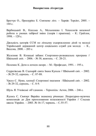 88
Використана література
Братчук О., Проскуріна Е. Святкове літо. – Харків: Торсінг, 2005. –
144 с.
Вербицький В., Капська А., Мельникова І. Технологія виховної
роботи в умовах табірної зміни (теорія і практика). – К.: Грайлик,
1998. – 120 с.
Діяльність центрів ССМ по літньому оздоровленню дітей та молоді
Український державний центр соціальних служб для молоді. – К.,
Веселка, 2000. – 203 с.
Железняк В. Козацькі забави: Спортивно-розважальна програма //
Шкільний світ. – 2006. - № 38, жовтень. – С. 20-21.
Поломис К. Дети в летнем лагере. – М.: Профиздат, 1991. – 195 с.
Скуратівська В. Сценарій свята Івана Купала // Шкільний світ. – 2002.
- № 29-32, серпень. – С. 87-88.
Урсол С. Нумо, хлопці!: Спортивні змагання //Шкільний світ. – 2002.
- № 29-32, серпень. – С. 8-9.
Шуль Я. Учнівські об’єднання. – Тернопіль: Астон, 2006. – 246 с.
Ядлось С. Святкує Вкраїна знаменну річницю: Літературно-музична
композиція до Дня проголошення незалежності України // Сльська
школа України. – 2003. № 16-17, червень. – С.55-57.
 