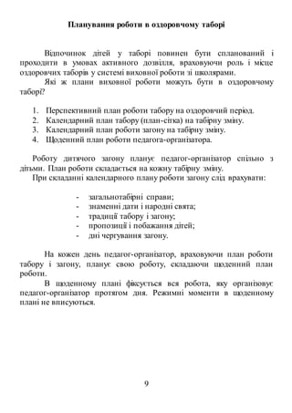 9
Планування роботи в оздоровчому таборі
Відпочинок дітей у таборі повинен бути спланований і
проходити в умовах активного дозвілля, враховуючи роль і місце
оздоровчих таборів у системі виховної роботи зі школярами.
Які ж плани виховної роботи можуть бути в оздоровчому
таборі?
1. Перспективний план роботи табору на оздоровчий період.
2. Календарний план табору (план-сітка) на табірну зміну.
3. Календарний план роботи загону на табірну зміну.
4. Щоденний план роботи педагога-організатора.
Роботу дитячого загону планує педагог-організатор спільно з
дітьми. План роботи складається на кожну табірну зміну.
При складанні календарного плану роботи загону слід врахувати:
- загальнотабірні справи;
- знаменні дати і народні свята;
- традиції табору і загону;
- пропозиції і побажання дітей;
- дні чергування загону.
На кожен день педагог-організатор, враховуючи план роботи
табору і загону, планує свою роботу, складаючи щоденний план
роботи.
В щоденному плані фіксується вся робота, яку організовує
педагог-організатор протягом дня. Режимні моменти в щоденному
плані не вписуються.
 