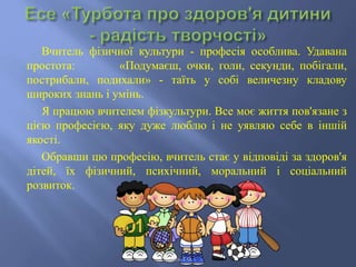 Вчитель фізичної культури - професія особлива. Удавана
простота: «Подумаєш, очки, голи, секунди, побігали,
пострибали, подихали» - таїть у собі величезну кладову
широких знань і умінь.
Я працюю вчителем фізкультури. Все моє життя пов'язане з
цією професією, яку дуже люблю і не уявляю себе в іншій
якості.
Обравши цю професію, вчитель стає у відповіді за здоров'я
дітей, їх фізичний, психічний, моральний і соціальний
розвиток.
Коваль Т.О.
 