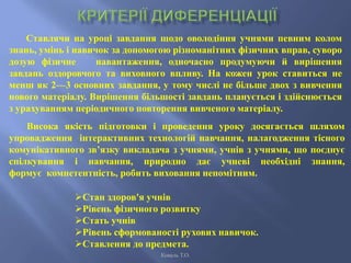 Ставлячи на уроці завдання щодо оволодіння учнями певним колом
знань, умінь і навичок за допомогою різноманітних фізичних вправ, суворо
дозую фізичне навантаження, одночасно продумуючи й вирішення
завдань оздоровчого та виховного впливу. На кожен урок ставиться не
менш як 2—3 основних завдання, у тому числі не більше двох з вивчення
нового матеріалу. Вирішення більшості завдань планується і здійснюється
з урахуванням періодичного повторення вивченого матеріалу.
Висока якість підготовки і проведення уроку досягається шляхом
упровадження інтерактивних технологій навчання, налагодження тісного
комунікативного зв’язку викладача з учнями, учнів з учнями, що поєднує
спілкування і навчання, природно дає учневі необхідні знання,
формує компетентність, робить виховання непомітним.
Стан здоров'я учнів
Рівень фізичного розвитку
Стать учнів
Рівень сформованості рухових навичок.
Ставлення до предмета.
Коваль Т.О.
 