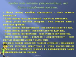 - Якщо дитину постійно критикувати - вона вчиться
ненавидіти.
- Якщо дитину часто висміювати - вона стає замкнутою.
- Якщо дитині постійно докоряти - вона починає жити з
почуттям провини.
- Якщо дитину підбадьорювати - вона починає вірити в себе.
- Якщо дитину хвалити - вона вчиться бути вдячною.
- Якщо дитину підтримувати - вона вчиться цінувати себе.
- Якщо дитина живе у розумінні і доброзичливості - вона
вчиться знаходити любов у цьому світі.
Висновок такий: керуючись такими методами у викладанні
фізичної культури формується в учнів компетентнісне
ставлення до особистого здоров’я як найважливішої ланки
повноцінного життя людини.
Коваль Т.О.
 