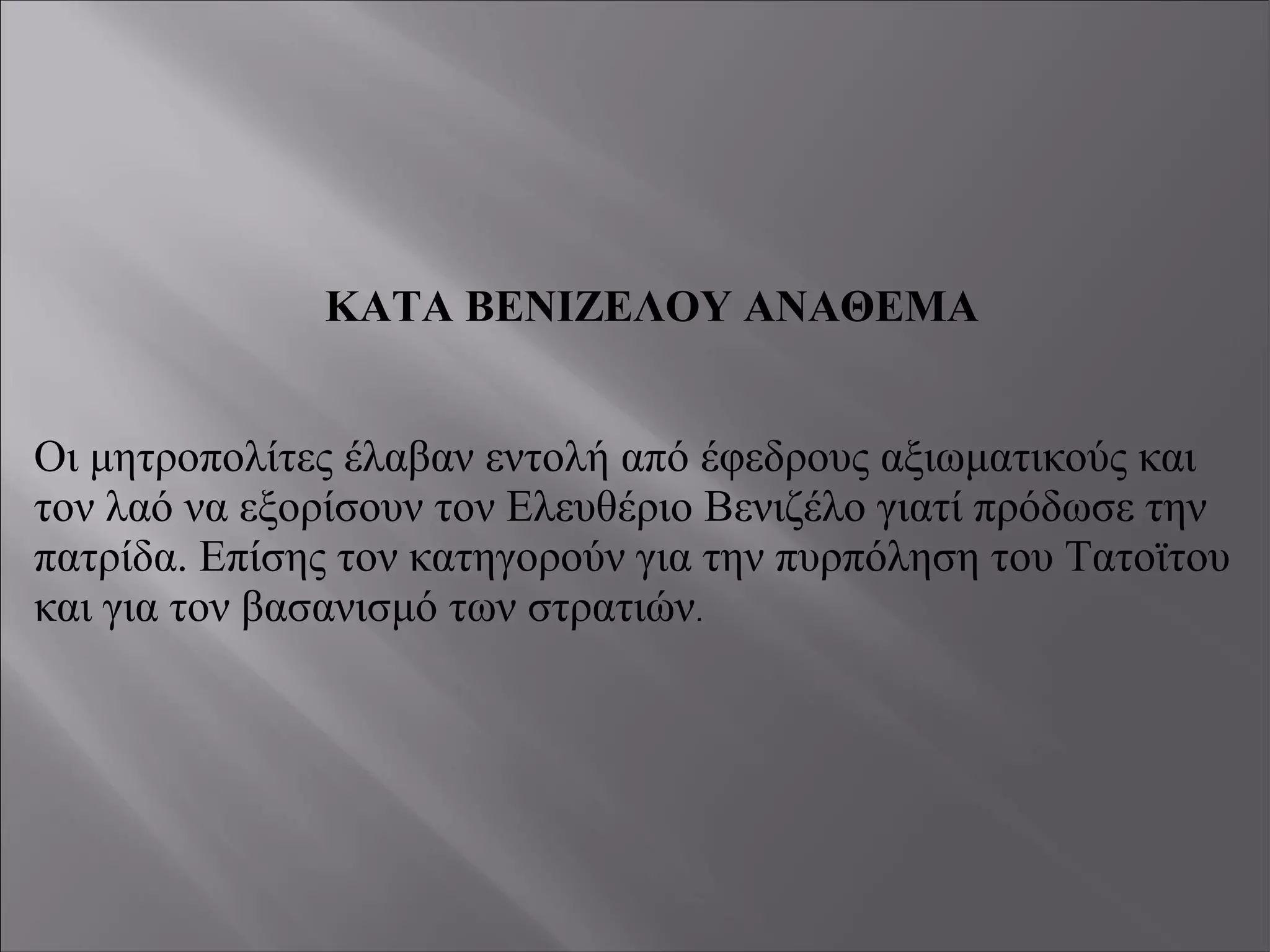 ΚΑΤΑ ΒΕΝΙΖΕΛΟΥ ΑΝΑΘΕΜΑ
Οι μητροπολίτες έλαβαν εντολή από έφεδρους αξιωματικούς και
τον λαό να εξορίσουν τον Ελευθέριο Βενιζέλο γιατί πρόδωσε την
πατρίδα. Επίσης τον κατηγορούν για την πυρπόληση του Τατοϊτου
και για τον βασανισμό των στρατιών.
 