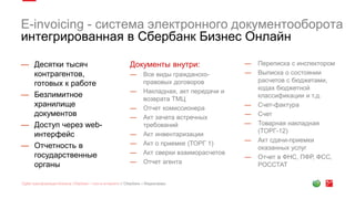 E-invoicing - система электронного документооборота
интегрированная в Сбербанк Бизнес Онлайн
— Десятки тысяч
контрагентов,
готовых к работе
— Безлимитное
хранилище
документов
— Доступ через web-
интерфейс
— Отчетность в
государственные
органы
Документы внутри:
— Все виды гражданско-
правовых договоров
— Накладная, акт передачи и
возврата ТМЦ
— Отчет комиссионера
— Акт зачета встречных
требований
— Акт инвентаризации
— Акт о приемке (ТОРГ 1)
— Акт сверки взаиморасчетов
— Отчет агента
— Переписка с инспектором
— Выписка о состоянии
расчетов с бюджетами,
кодах бюджетной
классификации и т.д.
— Счет-фактура
— Счет
— Товарная накладная
(ТОРГ-12)
— Акт сдачи-приемки
оказанных услуг
— Отчет в ФНС, ПФР, ФСС,
РОССТАТ
 