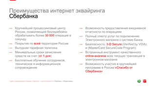 Преимущества интернет эквайринга
Сбербанка
— Крупнейший процессинговый центр
России, позволяющий бесперебойно
обрабатывать более 30 000 операций в
секунду
— Покрытие по всей территории России
— Выгодная тарифная политика
— Минимальные сроки зачисления
средств на счет (от 1 дня)
— Бесплатные обучение сотрудников,
техническое и информационное
сопровождение
— Возможность предоставления ежедневной
отчетности по операциям
— Полный спектр услуг по подключению
Электронного магазина к системе Банка
— Безопасность: 3-D Secure (Verified by VISA)
и (MasterCard SecureCode Program)
— Встроенный инструмент качественного
online-анализа всех текущих транзакций в
электронном магазине
— Возможность участия в крупнейшей
программе в России «Спасибо от
Сбербанка»
 