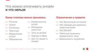 Что можно оплачивать онлайн
и что нельзя
Какие платежи можно принимать Ограничения и правила
— Питание
— Услуги
— Гостиницы
— Транспорт
— Медицинские
услуги
— Образование
— Коммунальные
услуги
— Рекламные
агентства
— Уход за детьми
— Одежда и обувь
— все что придет в
голову!
— Нет бесплатным хостингам
— Нет товарам для взрослых,
азартным играм
— NO DRUGS!
— Реальные реквизиты
юридического лица
— Безопасность покупателя
 