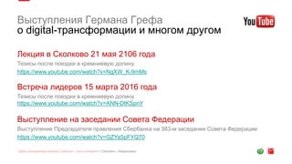 Выступления Германа Грефа
о digital-трансформации и многом другом
Лекция в Сколково 21 мая 2106 года
Тезисы после поездки в кремниевую долину
https://www.youtube.com/watch?v=NgXW_K-9mMs
Встреча лидеров 15 марта 2016 года
Тезисы после поездки в кремниевую долину
https://www.youtube.com/watch?v=ANN-DtKSpnY
Выступление на заседании Совета Федерации
Выступление Председателя правления Сбербанка на 383-м заседании Совета Федерации
https://www.youtube.com/watch?v=GZYa5pFYQ70
 