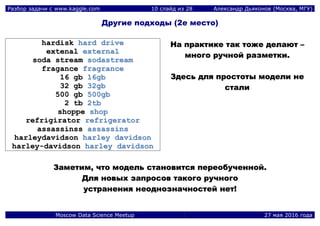 Разбор задачи с www.kaggle.com 10 слайд из 28 Александр Дьяконов (Москва, МГУ)
Moscow Data Science Meetup 27 мая 2016 года
Другие подходы (2е место)
hhaarrddiisskk hhaarrdd ddrriivvee
eexxtteennaall eexxtteerrnnaall
ssooddaa ssttrreeaamm ssooddaassttrreeaamm
ffrraaggaannccee ffrraaggrraannccee
1166 ggbb 1166ggbb
3322 ggbb 3322ggbb
550000 ggbb 550000ggbb
22 ttbb 22ttbb
sshhooppppee sshhoopp
rreeffrriiggiirraattoorr rreeffrriiggeerraattoorr
aassssaassssiinnssss aassssaassssiinnss
hhaarrlleeyyddaavviiddssoonn hhaarrlleeyy ddaavviiddssoonn
hhaarrlleeyy--ddaavviiddssoonn hhaarrlleeyy ddaavviiddssoonn
ННаа ппррааккттииккее ттаакк ттоожжее ддееллааюютт ––
ммннооггоо ррууччнноойй ррааззммееттккии..
ЗЗддеессьь ддлляя ппррооссттооттыы ммооддееллии ннее
ссттааллии
ЗЗааммееттиимм,, ччттоо ммооддеелльь ссттааннооввииттссяя ппееррееооббууччеенннноойй..
ДДлляя ннооввыыхх ззааппррооссоовв ттааккооггоо ррууччннооггоо
ууссттррааннеенниияя ннееооддннооззннааччннооссттеейй ннеетт!!
 