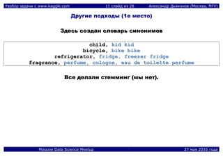 Разбор задачи с www.kaggle.com 11 слайд из 28 Александр Дьяконов (Москва, МГУ)
Moscow Data Science Meetup 27 мая 2016 года
Другие подходы (1е место)
ЗЗддеессьь ссооззддаанн ссллооввааррьь ссииннооннииммоовв
cchhiilldd,, kkiidd kkiidd
bbiiccyyccllee,, bbiikkee bbiikkee
rreeffrriiggeerraattoorr,, ffrriiddggee,, ffrreeeezzeerr ffrriiddggee
ffrraaggrraannccee,, ppeerrffuummee,, ccoollooggnnee,, eeaauu ddee ttooiilleettttee ppeerrffuummee
ВВссее ддееллааллии ссттееммммииннгг ((ммыы ннеетт))..
 