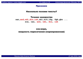 Разбор задачи с www.kaggle.com 12 слайд из 28 Александр Дьяконов (Москва, МГУ)
Moscow Data Science Meetup 27 мая 2016 года
Признаки
ННаассккооллььккоо ппооххоожжии ттееккссттыы??
ТТооччннееее:: ммнноожжеессттвваа
ssaann,,aanndd,,nnddii,,ddiiss,,iisskk,,sskk11,,kk1166,,1166gg,, 66ggbb,,ggbbnn ......
ssccaa,, ccaann,, aanndd,, nnddii,, ddiiss,, iisskk
ccooss--ммеерраа,,
ммоощщннооссттьь ппеерреессееччеенниияя ((ннооррммииррооввааннннааяя))
 