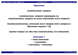 Разбор задачи с www.kaggle.com 13 слайд из 28 Александр Дьяконов (Москва, МГУ)
Moscow Data Science Meetup 27 мая 2016 года
Признаки
cos(описание, запрос)
cos(описание, запрос) нормируем на
max(описание, запрос) по всем описаниям этого запроса
mean(cos(описание, описание всех товаров этого запроса в
обучении: оценка = 4))
оценка товара: на нём max cos(описание, его описание)
описание =
 само описание
 заголовок
 заголовок + описание
 