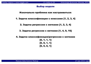 Разбор задачи с www.kaggle.com 15 слайд из 28 Александр Дьяконов (Москва, МГУ)
Moscow Data Science Meetup 27 мая 2016 года
Выбор модели
ИИззннааччааллььнноо ппррооббллееммаа ккаакк ннаассттррааииввааттььссяя::
11.. ЗЗааддааччаа ккллаассссииффииккааццииии сс ккллаассссааммии [[11,, 22,, 33,, 44]]
22.. ЗЗааддааччаа ррееггрреессссииии сс ммееттккааммии [[11,, 22,, 33,, 44]]
33.. ЗЗааддааччаа ррееггрреессссииии сс ммееттккааммии [[11,, 44,, 99,, 1166]]
44.. ЗЗааддааччии ккллаассссииффииккааццииии//ррееггрреессссииии сс ммееттккааммии
[[00,, 11,, 11,, 11]]
[[00,, 00,, 11,, 11]]
[[00,, 00,, 00,, 11]]
 