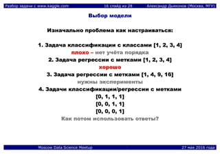 Разбор задачи с www.kaggle.com 16 слайд из 28 Александр Дьяконов (Москва, МГУ)
Moscow Data Science Meetup 27 мая 2016 года
Выбор модели
ИИззннааччааллььнноо ппррооббллееммаа ккаакк ннаассттррааииввааттььссяя::
11.. ЗЗааддааччаа ккллаассссииффииккааццииии сс ккллаассссааммии [[11,, 22,, 33,, 44]]
ппллооххоо –– ннеетт ууччёёттаа ппоорряяддккаа
22.. ЗЗааддааччаа ррееггрреессссииии сс ммееттккааммии [[11,, 22,, 33,, 44]]
ххоорроошшоо
33.. ЗЗааддааччаа ррееггрреессссииии сс ммееттккааммии [[11,, 44,, 99,, 1166]]
ннуужжнныы ээккссппееррииммееннттыы
44.. ЗЗааддааччии ккллаассссииффииккааццииии//ррееггрреессссииии сс ммееттккааммии
[[00,, 11,, 11,, 11]]
[[00,, 00,, 11,, 11]]
[[00,, 00,, 00,, 11]]
ККаакк ппооттоомм ииссппооллььззооввааттьь ооттввееттыы??
 