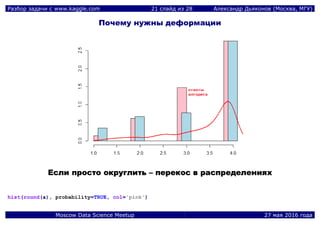 Разбор задачи с www.kaggle.com 21 слайд из 28 Александр Дьяконов (Москва, МГУ)
Moscow Data Science Meetup 27 мая 2016 года
Почему нужны деформации
ЕЕссллии ппррооссттоо ооккррууггллииттьь –– ппееррееккоосс вв рраассппррееддееллеенниияяхх
hist(round(a), probability=TRUE, col='pink')
 